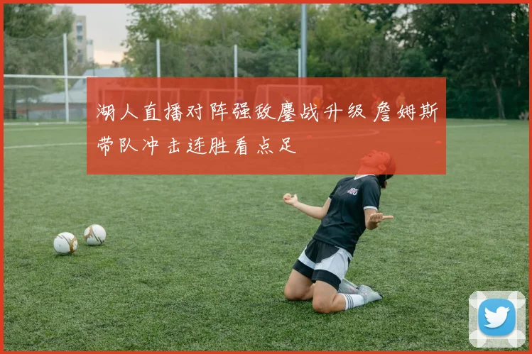 湖人直播对阵强敌鏖战升级 詹姆斯带队冲击连胜看点足