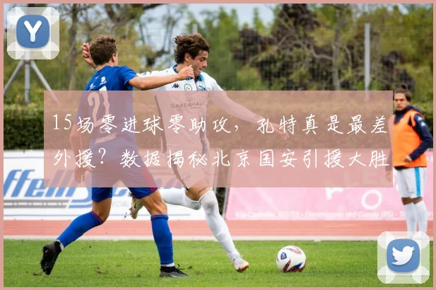 15场零进球零助攻，孔特真是最差外援？数据揭秘北京国安引援大胜算_贡献_古加_防守