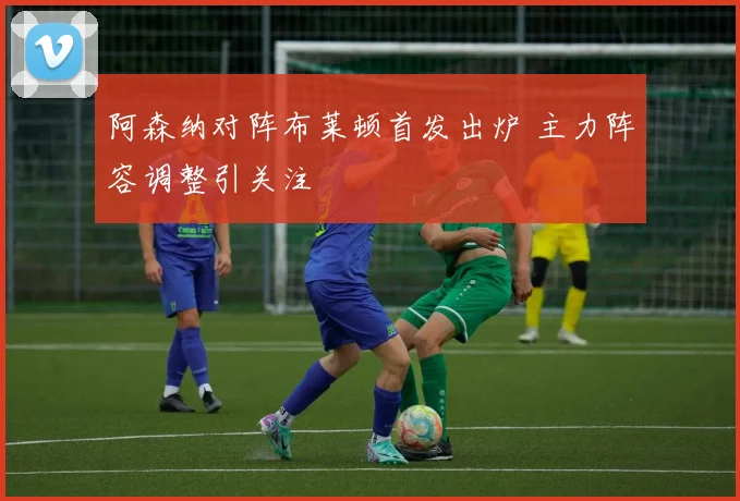 阿森纳对阵布莱顿首发出炉 主力阵容调整引关注