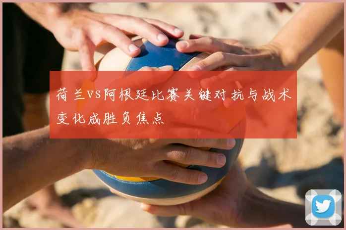 荷兰vs阿根廷比赛关键对抗与战术变化成胜负焦点