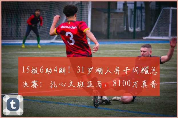 15板6助4断！31岁湖人弃子闪耀总决赛：扎心文班亚马，8100万真香
