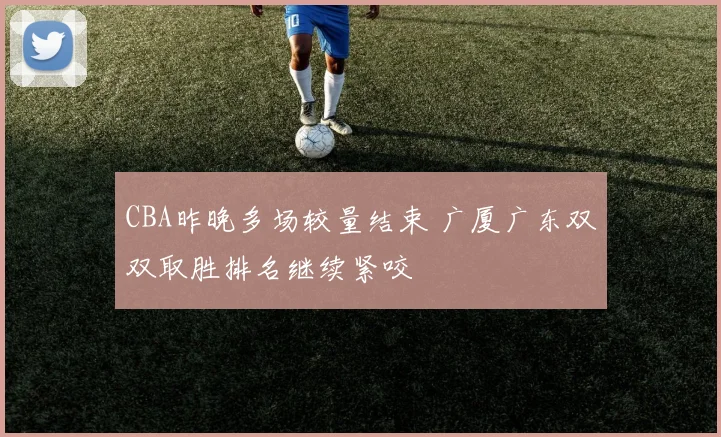 CBA昨晚多场较量结束 广厦广东双双取胜排名继续紧咬