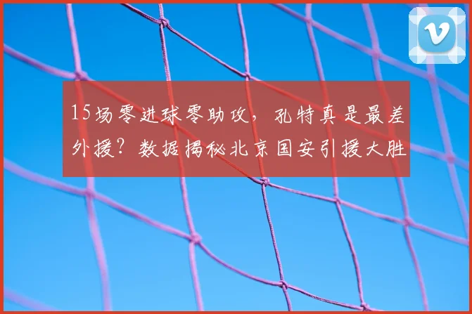 15场零进球零助攻,孔特真是最差外援?数据揭秘北京国安引援大胜算_贡献_古加_防守