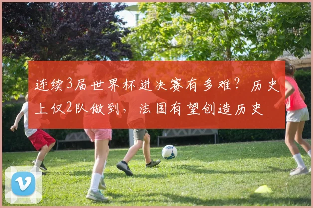 连续3届世界杯进决赛有多难?历史上仅2队做到,法国有望创造历史