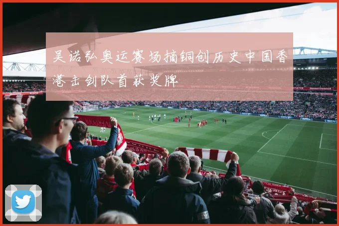 吴诺弘奥运赛场摘铜创历史中国香港击剑队首获奖牌