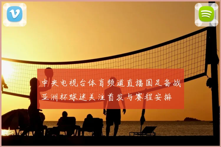 中央电视台体育频道直播国足备战亚洲杯球迷关注首发与赛程安排