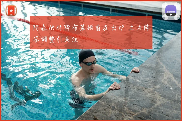 阿森纳对阵布莱顿首发出炉 主力阵容调整引关注