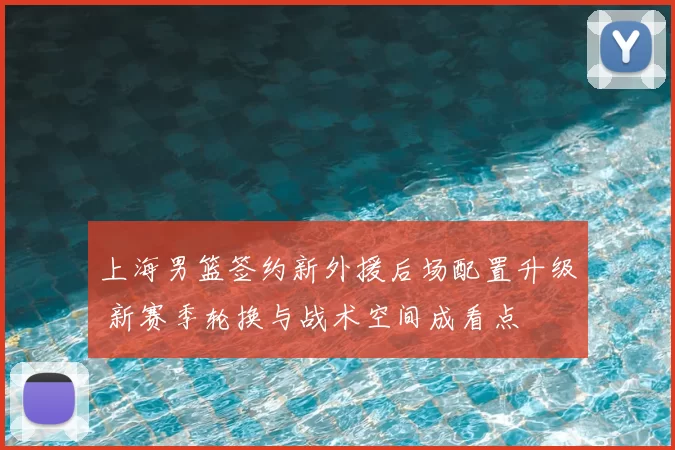 上海男篮签约新外援后场配置升级 新赛季轮换与战术空间成看点