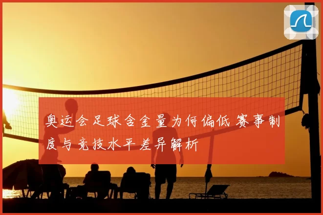 奥运会足球含金量为何偏低 赛事制度与竞技水平差异解析