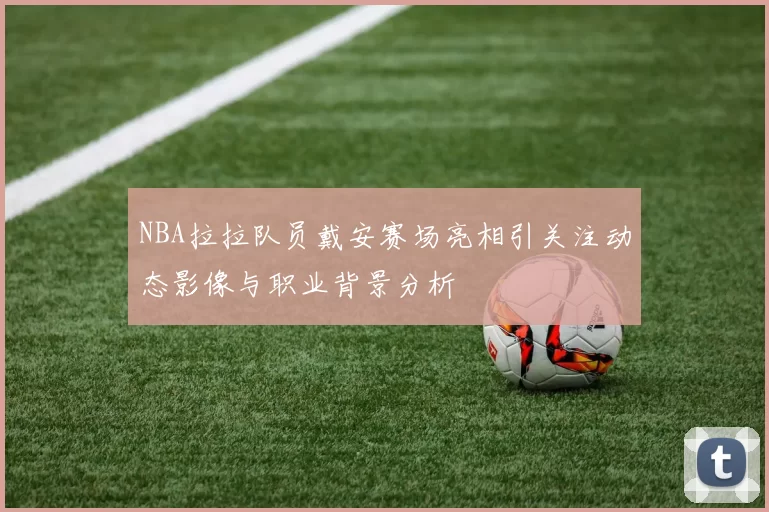 NBA拉拉队员戴安赛场亮相引关注动态影像与职业背景分析
