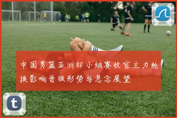 中国男篮亚洲杯小组赛收官主力轮换影响晋级形势与悬念展望