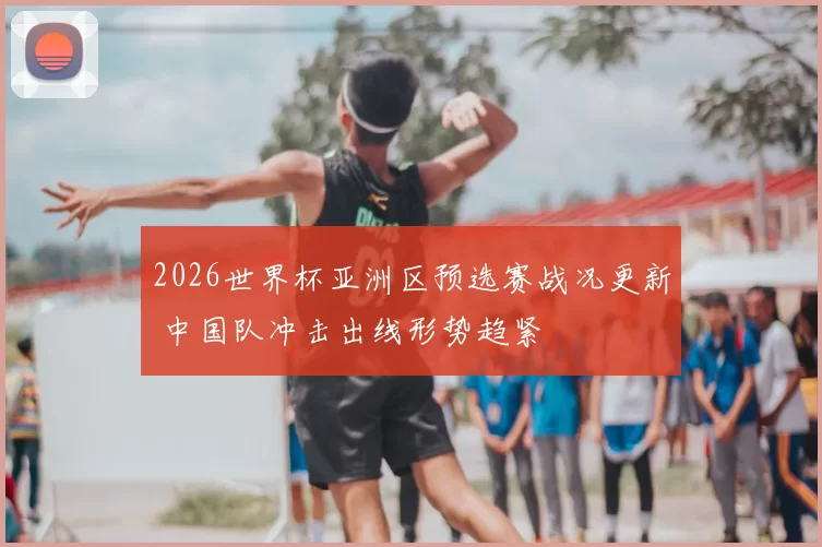 2026世界杯亚洲区预选赛战况更新 中国队冲击出线形势趋紧