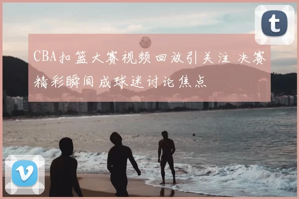 CBA扣篮大赛视频回放引关注 决赛精彩瞬间成球迷讨论焦点