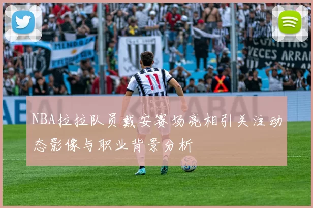 NBA拉拉队员戴安赛场亮相引关注动态影像与职业背景分析