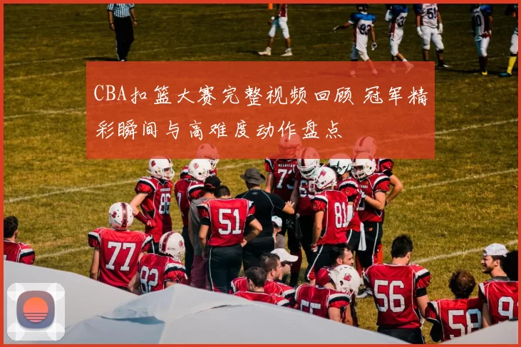 CBA扣篮大赛完整视频回顾 冠军精彩瞬间与高难度动作盘点