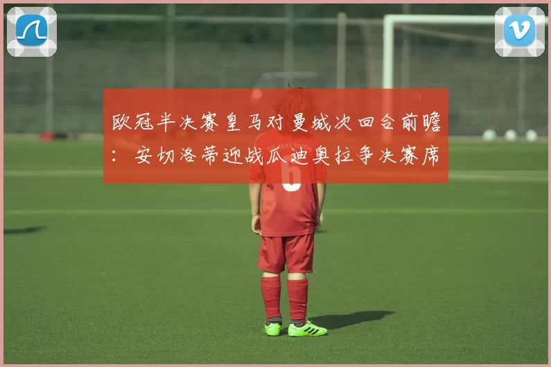欧冠半决赛皇马对曼城次回合前瞻：安切洛蒂迎战瓜迪奥拉争决赛席位