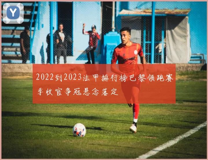 2022到2023法甲排行榜巴黎领跑赛季收官争冠悬念落定