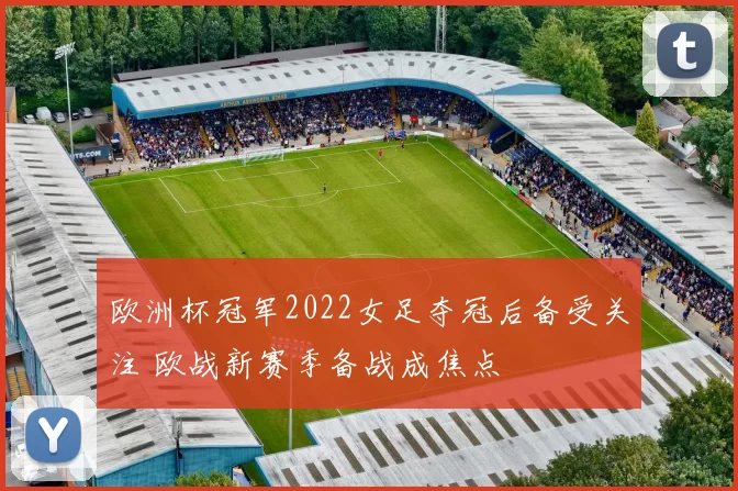 欧洲杯冠军2022女足夺冠后备受关注 欧战新赛季备战成焦点