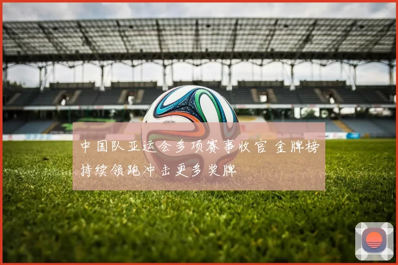 中国队亚运会多项赛事收官 金牌榜持续领跑冲击更多奖牌