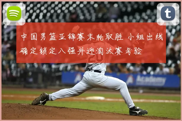 中国男篮亚锦赛末轮取胜 小组出线确定锁定八强并迎淘汰赛考验