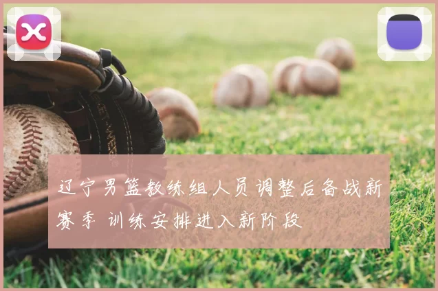 辽宁男篮教练组人员调整后备战新赛季 训练安排进入新阶段