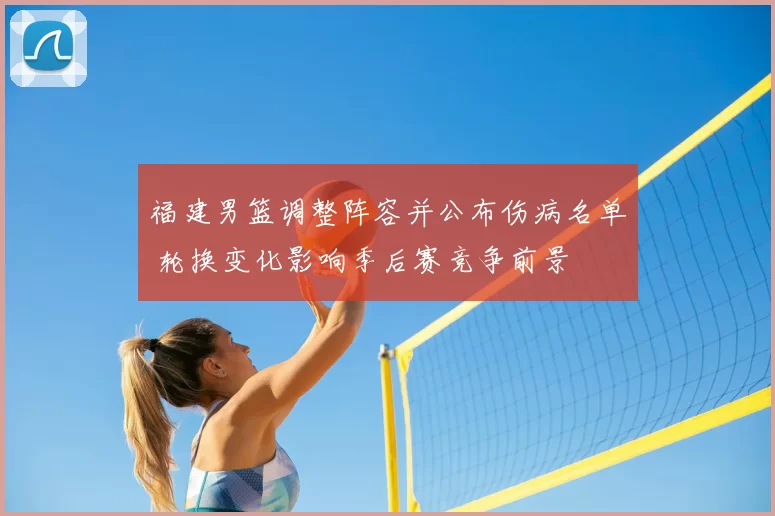 福建男篮调整阵容并公布伤病名单 轮换变化影响季后赛竞争前景
