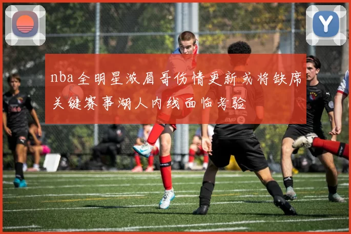 nba全明星浓眉哥伤情更新或将缺席关键赛事湖人内线面临考验