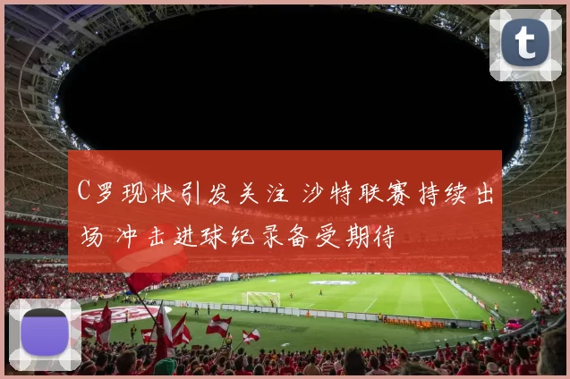 C罗现状引发关注 沙特联赛持续出场 冲击进球纪录备受期待