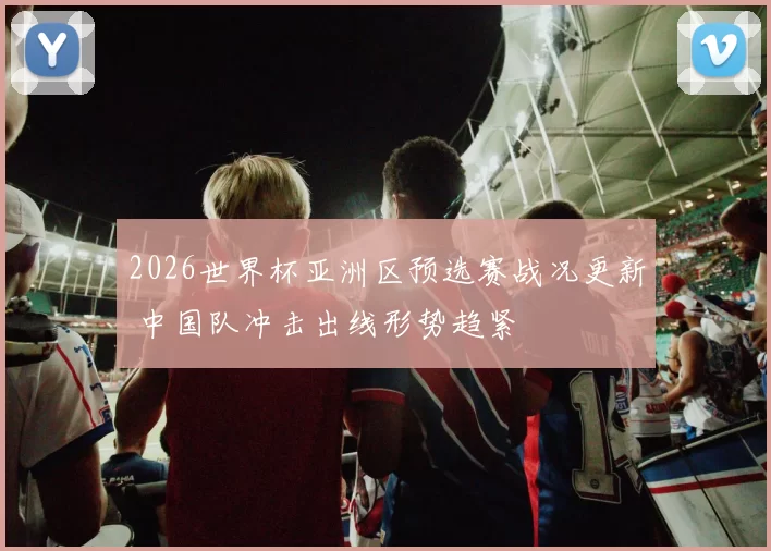 2026世界杯亚洲区预选赛战况更新 中国队冲击出线形势趋紧