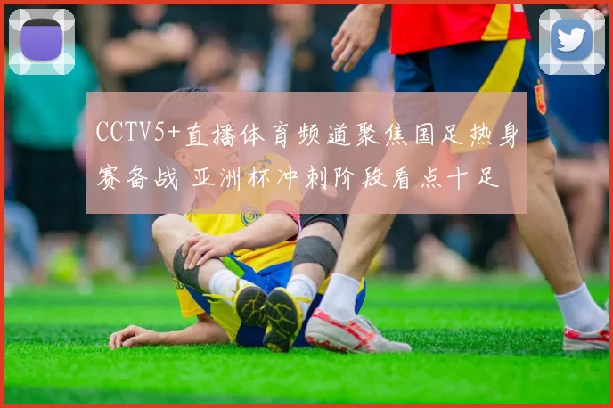 CCTV5+直播体育频道聚焦国足热身赛备战 亚洲杯冲刺阶段看点十足