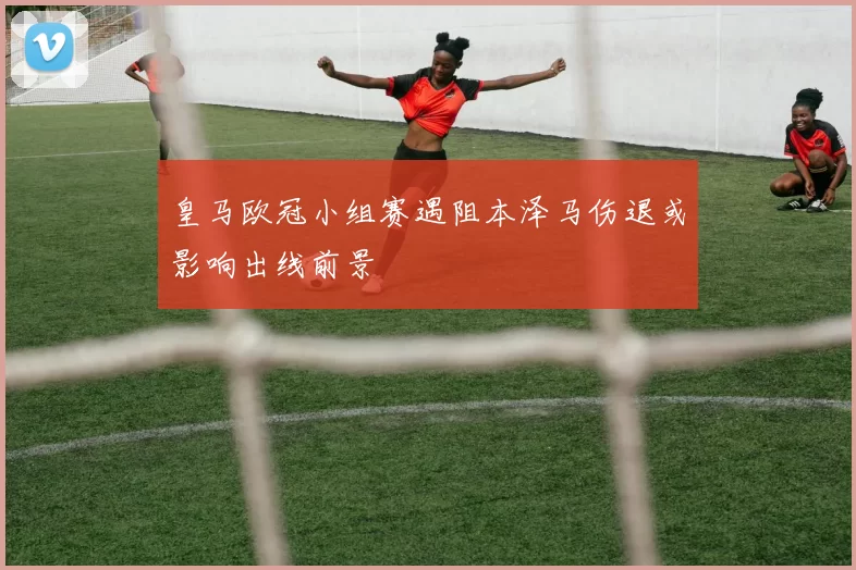 皇马欧冠小组赛遇阻本泽马伤退或影响出线前景