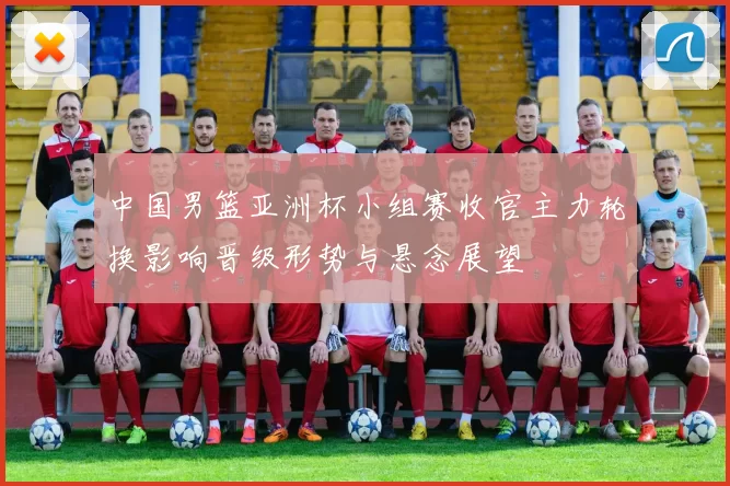 中国男篮亚洲杯小组赛收官主力轮换影响晋级形势与悬念展望