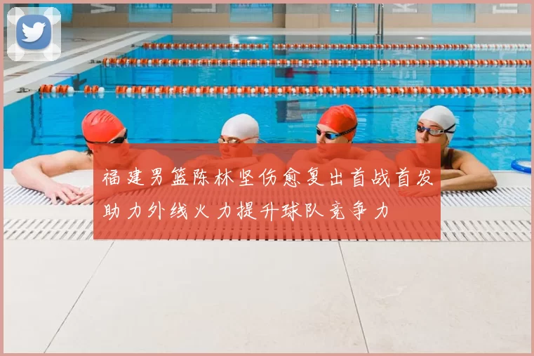 福建男篮陈林坚伤愈复出首战首发助力外线火力提升球队竞争力