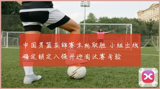 中国男篮亚锦赛末轮取胜 小组出线确定锁定八强并迎淘汰赛考验