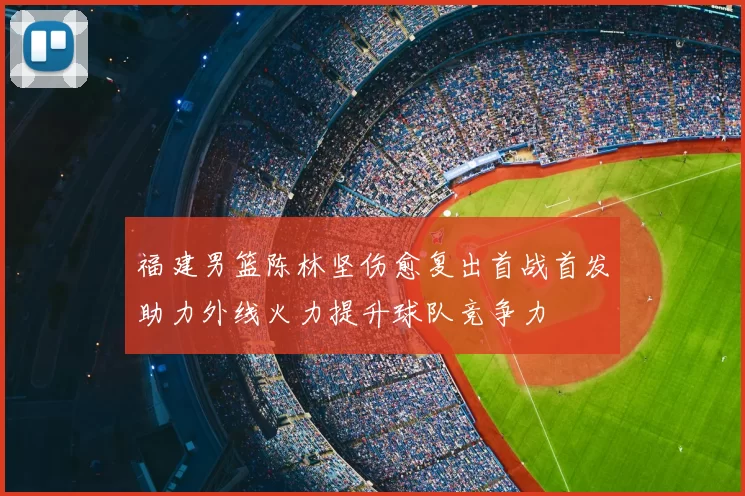 福建男篮陈林坚伤愈复出首战首发助力外线火力提升球队竞争力