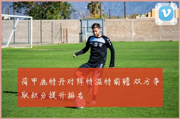 荷甲鹿特丹对阵特温特前瞻 双方争取积分提升排名