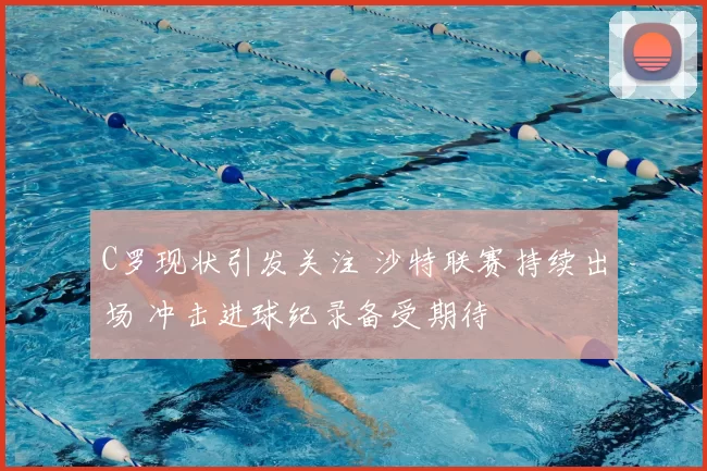 C罗现状引发关注 沙特联赛持续出场 冲击进球纪录备受期待