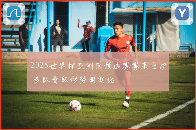 2026世界杯亚洲区预选赛赛果出炉 多队晋级形势明朗化