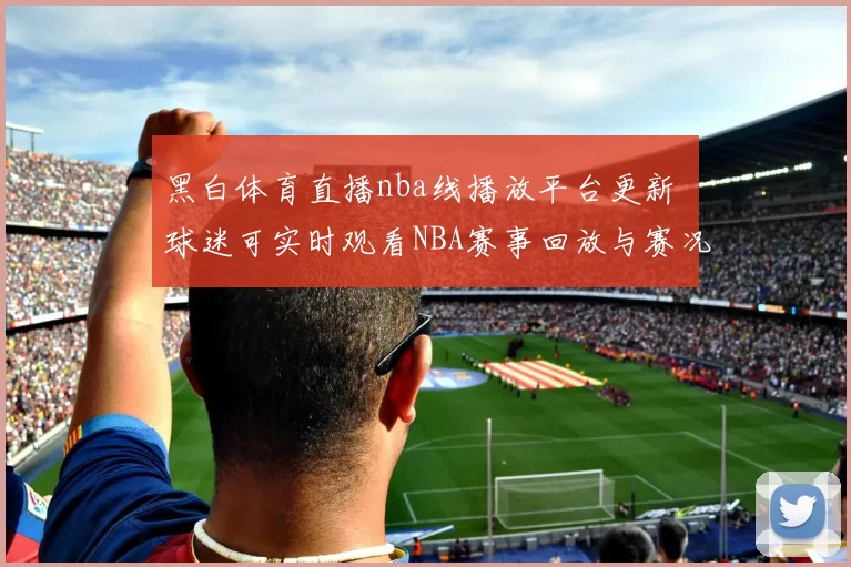 黑白体育直播nba线播放平台更新 球迷可实时观看NBA赛事回放与赛况资讯