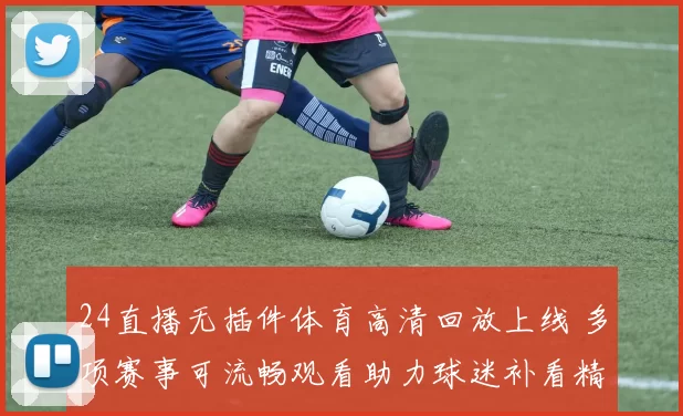 24直播无插件体育高清回放上线 多项赛事可流畅观看助力球迷补看精彩瞬间