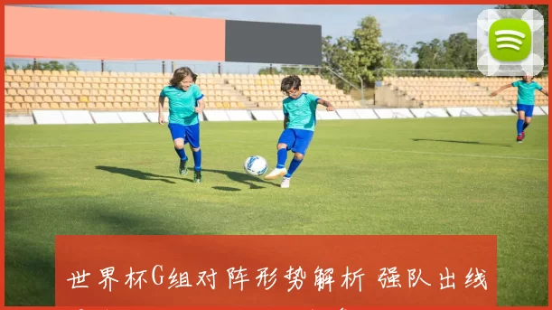 世界杯G组对阵形势解析 强队出线悬念与关键生死战前瞻