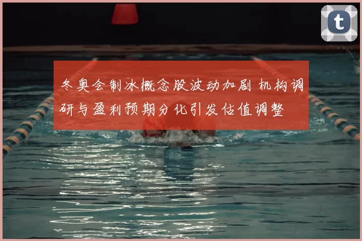 冬奥会制冰概念股波动加剧 机构调研与盈利预期分化引发估值调整
