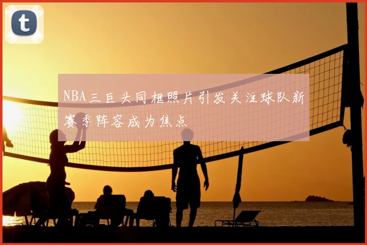 NBA三巨头同框照片引发关注球队新赛季阵容成为焦点