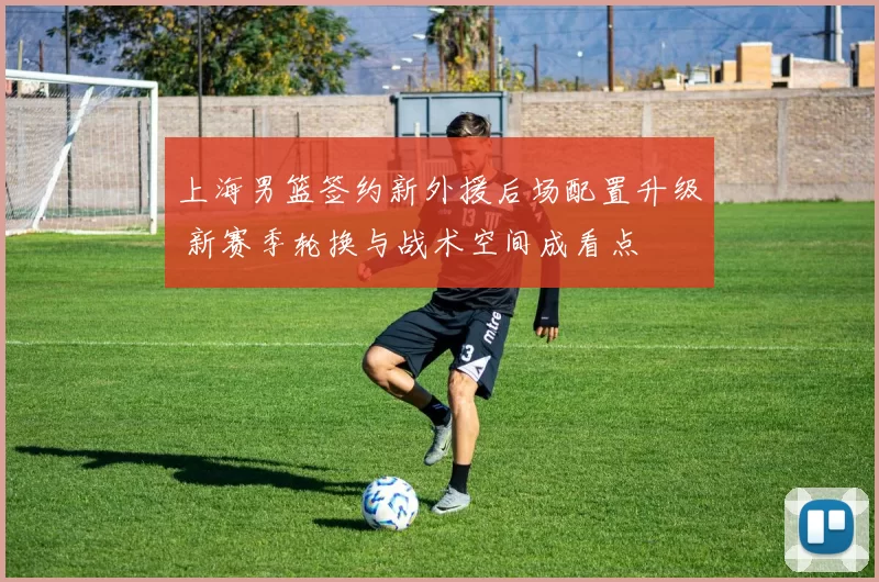 上海男篮签约新外援后场配置升级 新赛季轮换与战术空间成看点