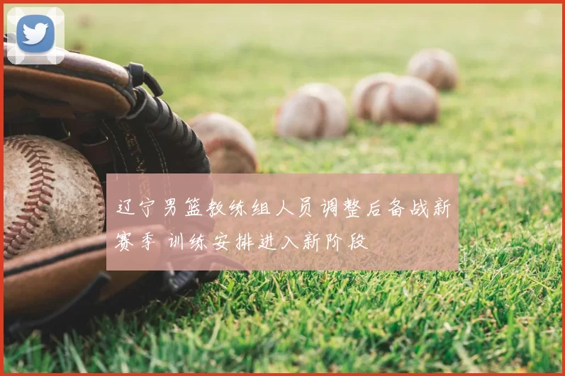 辽宁男篮教练组人员调整后备战新赛季 训练安排进入新阶段