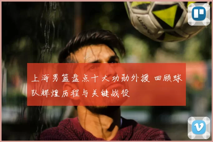 上海男篮盘点十大功勋外援 回顾球队辉煌历程与关键战役