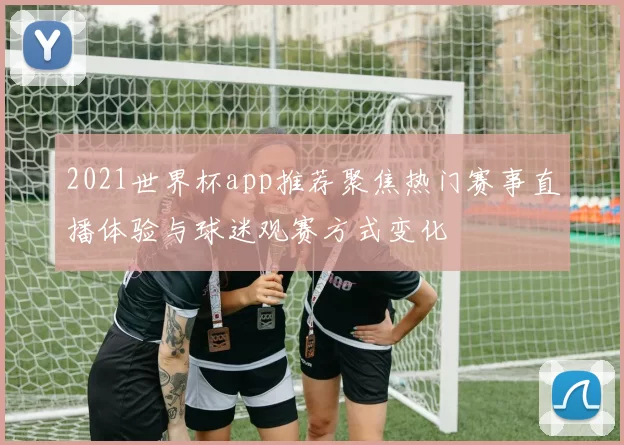 2021世界杯app推荐聚焦热门赛事直播体验与球迷观赛方式变化