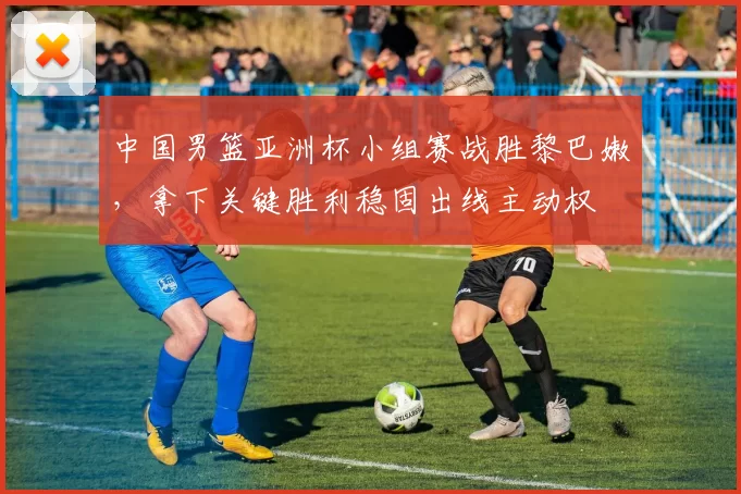 中国男篮亚洲杯小组赛战胜黎巴嫩，拿下关键胜利稳固出线主动权