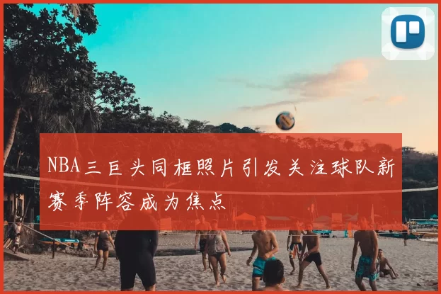 NBA三巨头同框照片引发关注球队新赛季阵容成为焦点