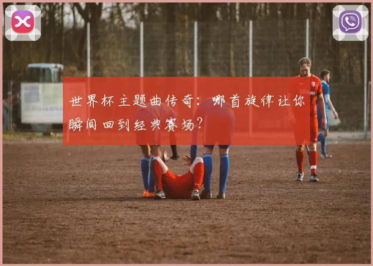 世界杯主题曲传奇:哪首旋律让你瞬间回到经典赛场?